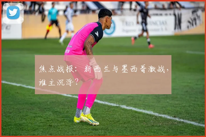 焦点战报：新西兰与墨西哥激战，谁主沉浮？