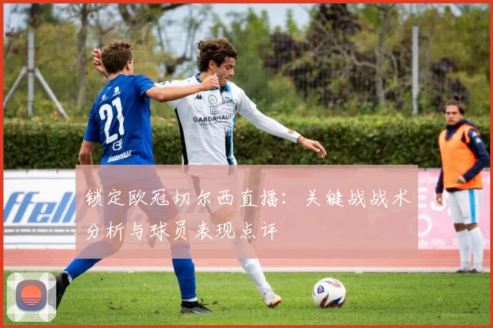 锁定欧冠切尔西直播：关键战战术分析与球员表现点评