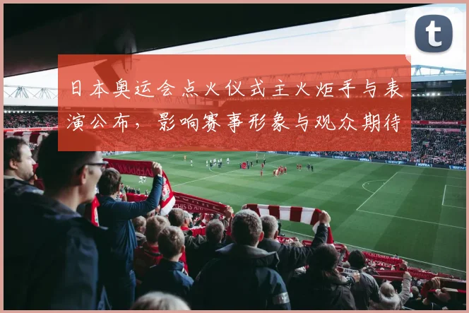 日本奥运会点火仪式主火炬手与表演公布，影响赛事形象与观众期待